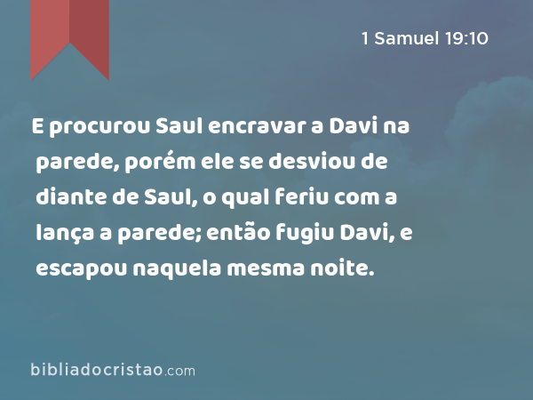 E procurou Saul encravar a Davi na parede, porém ele se desviou de diante de Saul, o qual feriu com a lança a parede; então fugiu Davi, e escapou naquela mesma noite. - 1 Samuel 19:10