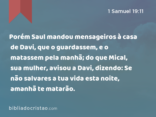 Porém Saul mandou mensageiros à casa de Davi, que o guardassem, e o matassem pela manhã; do que Mical, sua mulher, avisou a Davi, dizendo: Se não salvares a tua vida esta noite, amanhã te matarão. - 1 Samuel 19:11