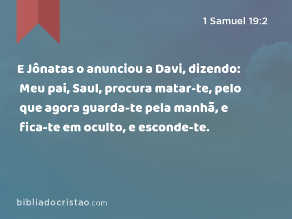 E Jônatas o anunciou a Davi, dizendo: Meu pai, Saul, procura matar-te, pelo que agora guarda-te pela manhã, e fica-te em oculto, e esconde-te. - 1 Samuel 19:2