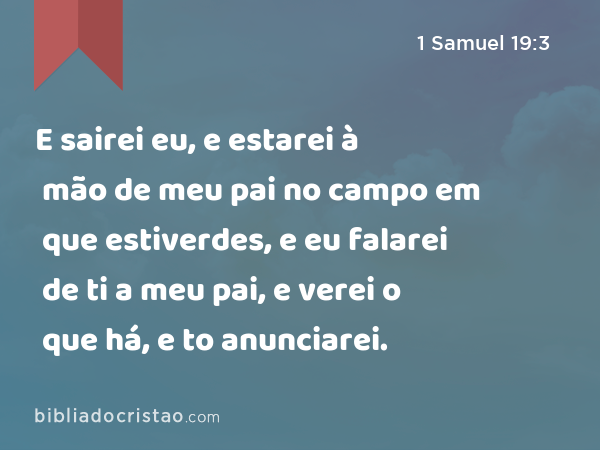 E sairei eu, e estarei à mão de meu pai no campo em que estiverdes, e eu falarei de ti a meu pai, e verei o que há, e to anunciarei. - 1 Samuel 19:3