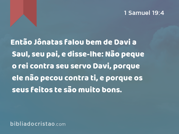 Então Jônatas falou bem de Davi a Saul, seu pai, e disse-lhe: Não peque o rei contra seu servo Davi, porque ele não pecou contra ti, e porque os seus feitos te são muito bons. - 1 Samuel 19:4