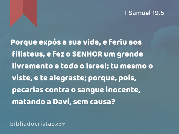 Porque expós a sua vida, e feriu aos filisteus, e fez o SENHOR um grande livramento a todo o Israel; tu mesmo o viste, e te alegraste; porque, pois, pecarias contra o sangue inocente, matando a Davi, sem causa? - 1 Samuel 19:5