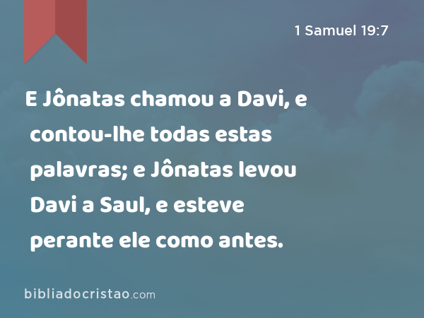 E Jônatas chamou a Davi, e contou-lhe todas estas palavras; e Jônatas levou Davi a Saul, e esteve perante ele como antes. - 1 Samuel 19:7