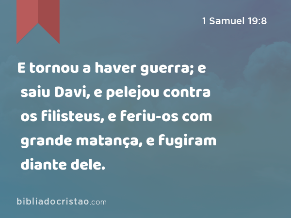 E tornou a haver guerra; e saiu Davi, e pelejou contra os filisteus, e feriu-os com grande matança, e fugiram diante dele. - 1 Samuel 19:8