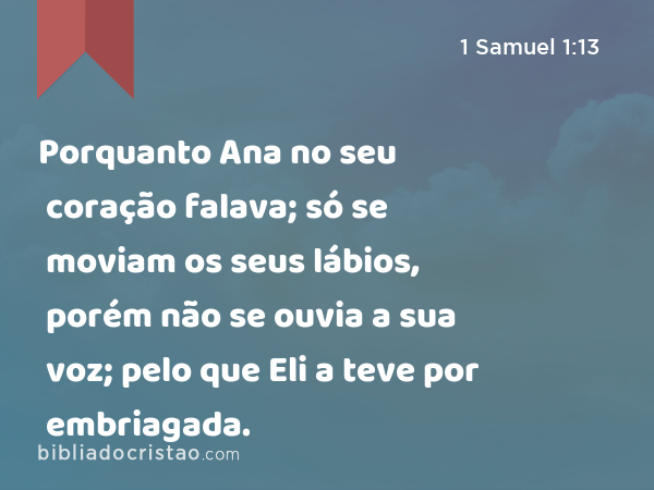 Porquanto Ana no seu coração falava; só se moviam os seus lábios, porém não se ouvia a sua voz; pelo que Eli a teve por embriagada. - 1 Samuel 1:13