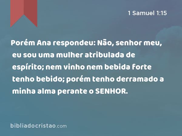 Porém Ana respondeu: Não, senhor meu, eu sou uma mulher atribulada de espírito; nem vinho nem bebida forte tenho bebido; porém tenho derramado a minha alma perante o SENHOR. - 1 Samuel 1:15