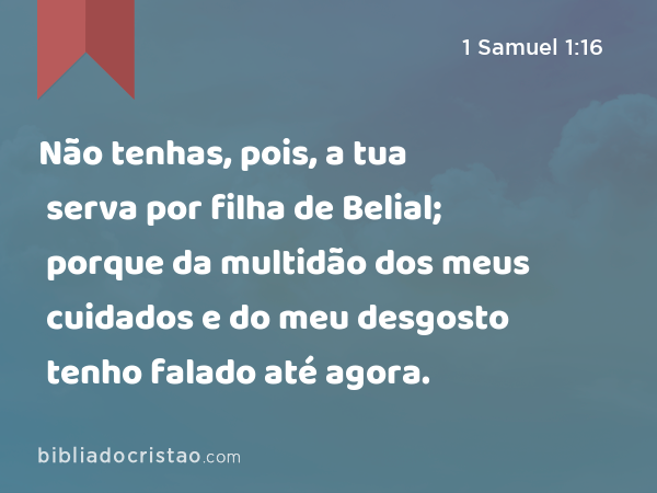 Não tenhas, pois, a tua serva por filha de Belial; porque da multidão dos meus cuidados e do meu desgosto tenho falado até agora. - 1 Samuel 1:16