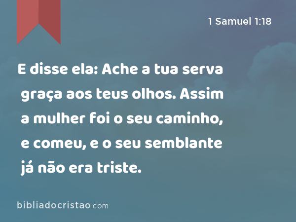 E disse ela: Ache a tua serva graça aos teus olhos. Assim a mulher foi o seu caminho, e comeu, e o seu semblante já não era triste. - 1 Samuel 1:18