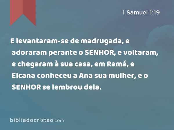 E levantaram-se de madrugada, e adoraram perante o SENHOR, e voltaram, e chegaram à sua casa, em Ramá, e Elcana conheceu a Ana sua mulher, e o SENHOR se lembrou dela. - 1 Samuel 1:19