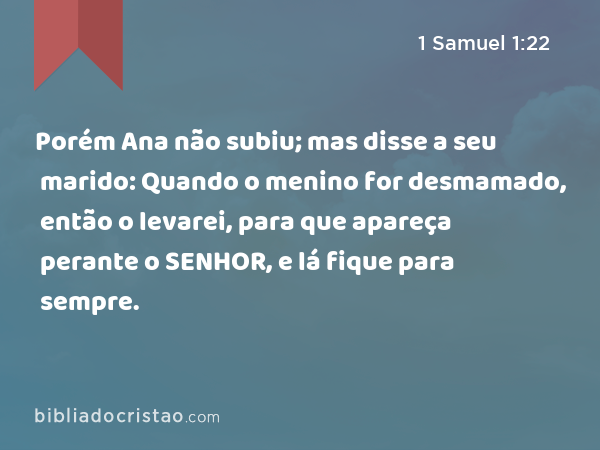 Porém Ana não subiu; mas disse a seu marido: Quando o menino for desmamado, então o levarei, para que apareça perante o SENHOR, e lá fique para sempre. - 1 Samuel 1:22