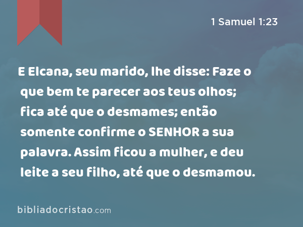 E Elcana, seu marido, lhe disse: Faze o que bem te parecer aos teus olhos; fica até que o desmames; então somente confirme o SENHOR a sua palavra. Assim ficou a mulher, e deu leite a seu filho, até que o desmamou. - 1 Samuel 1:23