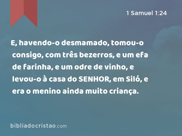 E, havendo-o desmamado, tomou-o consigo, com três bezerros, e um efa de farinha, e um odre de vinho, e levou-o à casa do SENHOR, em Siló, e era o menino ainda muito criança. - 1 Samuel 1:24