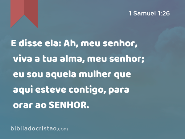 E disse ela: Ah, meu senhor, viva a tua alma, meu senhor; eu sou aquela mulher que aqui esteve contigo, para orar ao SENHOR. - 1 Samuel 1:26