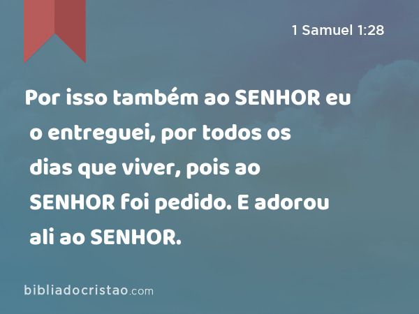 Por isso também ao SENHOR eu o entreguei, por todos os dias que viver, pois ao SENHOR foi pedido. E adorou ali ao SENHOR. - 1 Samuel 1:28