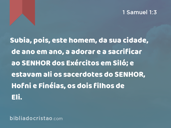 Subia, pois, este homem, da sua cidade, de ano em ano, a adorar e a sacrificar ao SENHOR dos Exércitos em Siló; e estavam ali os sacerdotes do SENHOR, Hofni e Finéias, os dois filhos de Eli. - 1 Samuel 1:3