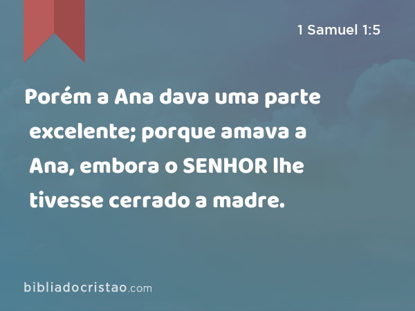 Porém a Ana dava uma parte excelente; porque amava a Ana, embora o SENHOR lhe tivesse cerrado a madre. - 1 Samuel 1:5