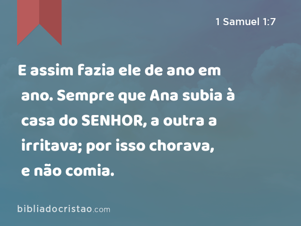 E assim fazia ele de ano em ano. Sempre que Ana subia à casa do SENHOR, a outra a irritava; por isso chorava, e não comia. - 1 Samuel 1:7