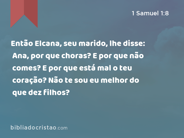 Então Elcana, seu marido, lhe disse: Ana, por que choras? E por que não comes? E por que está mal o teu coração? Não te sou eu melhor do que dez filhos? - 1 Samuel 1:8