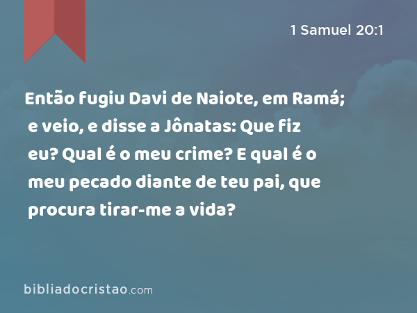 Então fugiu Davi de Naiote, em Ramá; e veio, e disse a Jônatas: Que fiz eu? Qual é o meu crime? E qual é o meu pecado diante de teu pai, que procura tirar-me a vida? - 1 Samuel 20:1