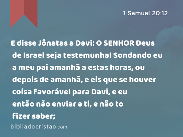 E disse Jônatas a Davi: O SENHOR Deus de Israel seja testemunha! Sondando eu a meu pai amanhã a estas horas, ou depois de amanhã, e eis que se houver coisa favorável para Davi, e eu então não enviar a ti, e não to fizer saber; - 1 Samuel 20:12