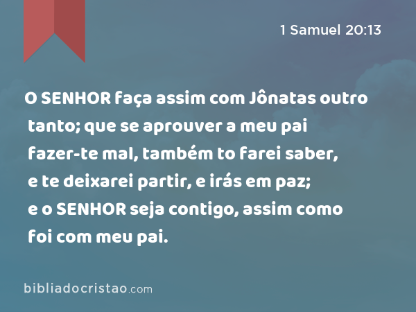 O SENHOR faça assim com Jônatas outro tanto; que se aprouver a meu pai fazer-te mal, também to farei saber, e te deixarei partir, e irás em paz; e o SENHOR seja contigo, assim como foi com meu pai. - 1 Samuel 20:13