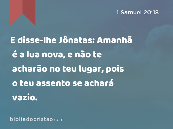 E disse-lhe Jônatas: Amanhã é a lua nova, e não te acharão no teu lugar, pois o teu assento se achará vazio. - 1 Samuel 20:18