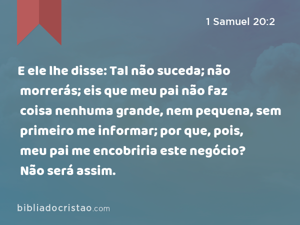 E ele lhe disse: Tal não suceda; não morrerás; eis que meu pai não faz coisa nenhuma grande, nem pequena, sem primeiro me informar; por que, pois, meu pai me encobriria este negócio? Não será assim. - 1 Samuel 20:2