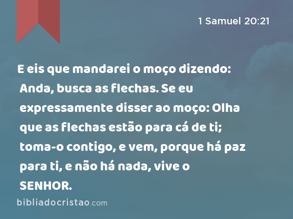 E eis que mandarei o moço dizendo: Anda, busca as flechas. Se eu expressamente disser ao moço: Olha que as flechas estão para cá de ti; toma-o contigo, e vem, porque há paz para ti, e não há nada, vive o SENHOR. - 1 Samuel 20:21