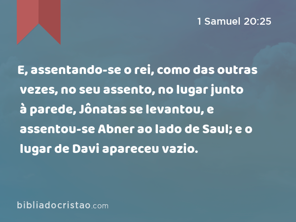 E, assentando-se o rei, como das outras vezes, no seu assento, no lugar junto à parede, Jônatas se levantou, e assentou-se Abner ao lado de Saul; e o lugar de Davi apareceu vazio. - 1 Samuel 20:25