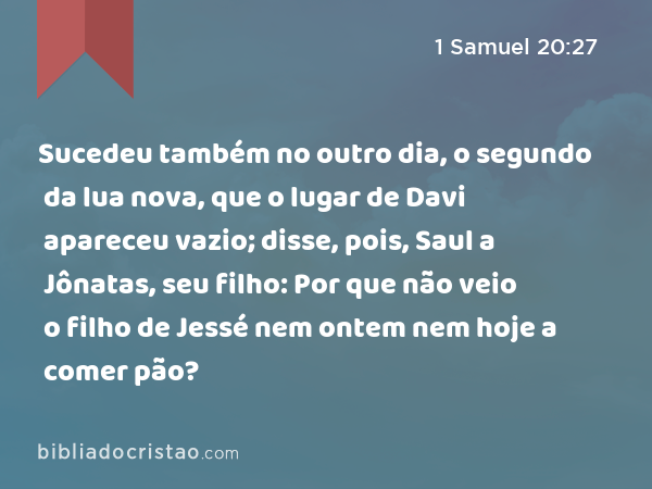 Sucedeu também no outro dia, o segundo da lua nova, que o lugar de Davi apareceu vazio; disse, pois, Saul a Jônatas, seu filho: Por que não veio o filho de Jessé nem ontem nem hoje a comer pão? - 1 Samuel 20:27