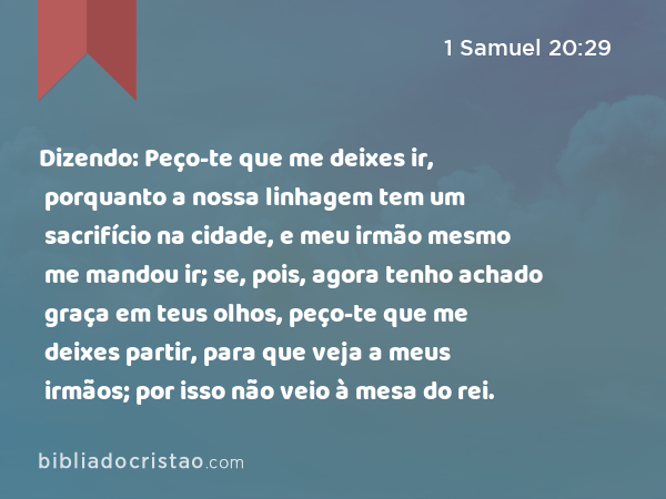 Dizendo: Peço-te que me deixes ir, porquanto a nossa linhagem tem um sacrifício na cidade, e meu irmão mesmo me mandou ir; se, pois, agora tenho achado graça em teus olhos, peço-te que me deixes partir, para que veja a meus irmãos; por isso não veio à mesa do rei. - 1 Samuel 20:29