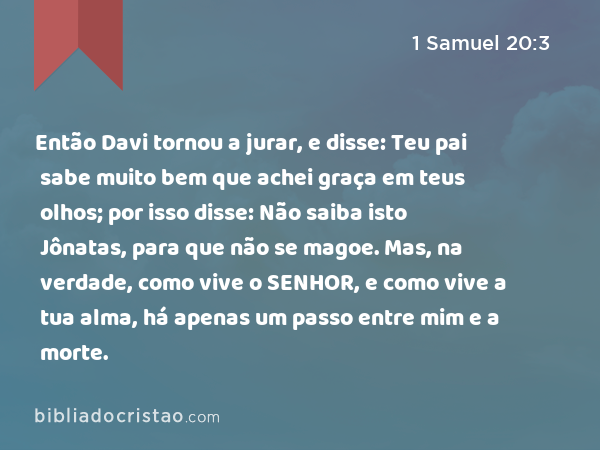 Então Davi tornou a jurar, e disse: Teu pai sabe muito bem que achei graça em teus olhos; por isso disse: Não saiba isto Jônatas, para que não se magoe. Mas, na verdade, como vive o SENHOR, e como vive a tua alma, há apenas um passo entre mim e a morte. - 1 Samuel 20:3