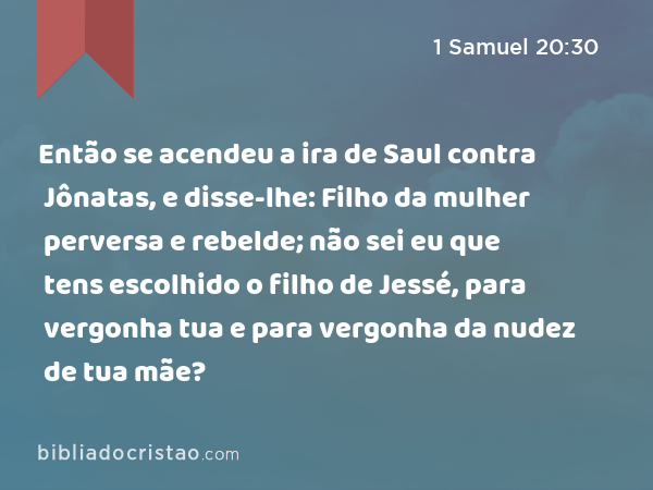 Então se acendeu a ira de Saul contra Jônatas, e disse-lhe: Filho da mulher perversa e rebelde; não sei eu que tens escolhido o filho de Jessé, para vergonha tua e para vergonha da nudez de tua mãe? - 1 Samuel 20:30