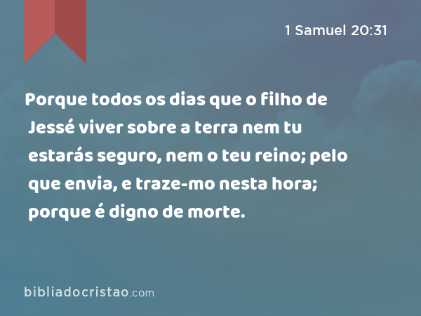 Porque todos os dias que o filho de Jessé viver sobre a terra nem tu estarás seguro, nem o teu reino; pelo que envia, e traze-mo nesta hora; porque é digno de morte. - 1 Samuel 20:31