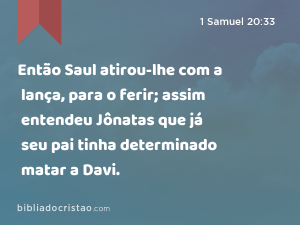 Então Saul atirou-lhe com a lança, para o ferir; assim entendeu Jônatas que já seu pai tinha determinado matar a Davi. - 1 Samuel 20:33