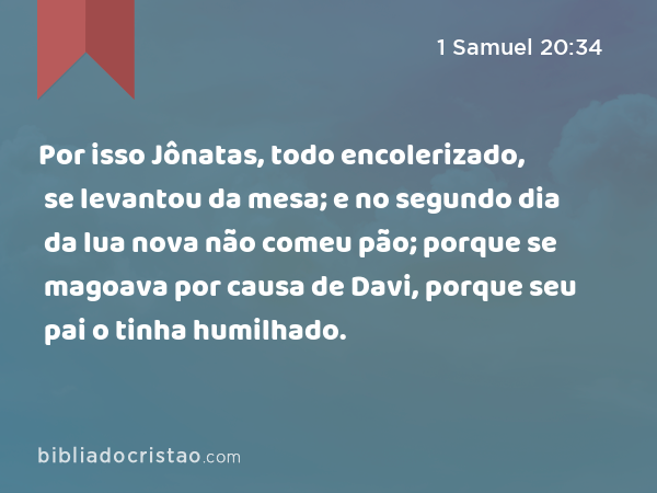 Por isso Jônatas, todo encolerizado, se levantou da mesa; e no segundo dia da lua nova não comeu pão; porque se magoava por causa de Davi, porque seu pai o tinha humilhado. - 1 Samuel 20:34