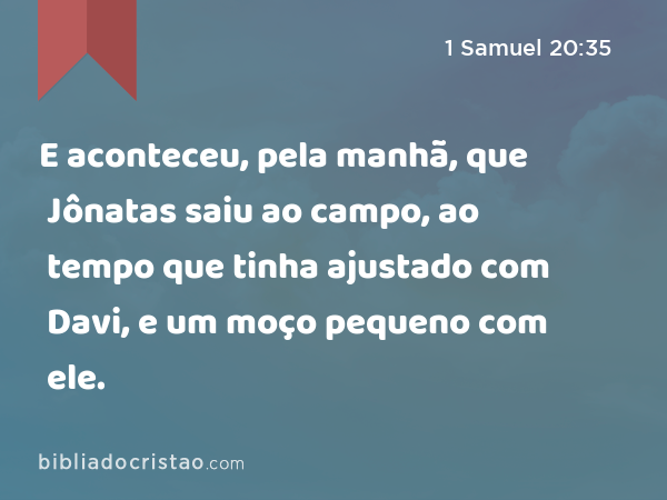 E aconteceu, pela manhã, que Jônatas saiu ao campo, ao tempo que tinha ajustado com Davi, e um moço pequeno com ele. - 1 Samuel 20:35