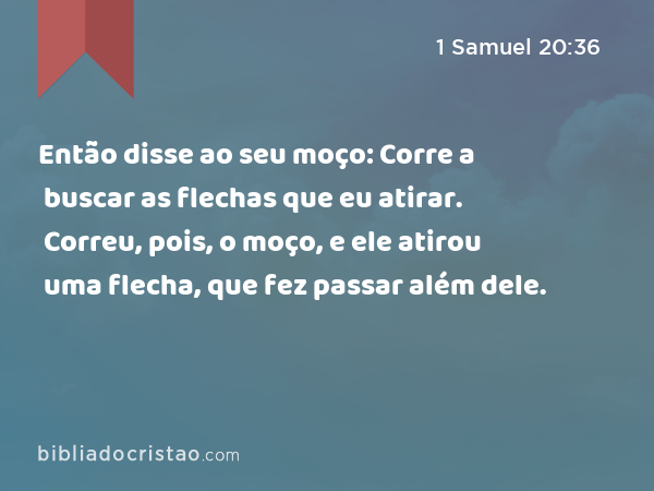 Então disse ao seu moço: Corre a buscar as flechas que eu atirar. Correu, pois, o moço, e ele atirou uma flecha, que fez passar além dele. - 1 Samuel 20:36