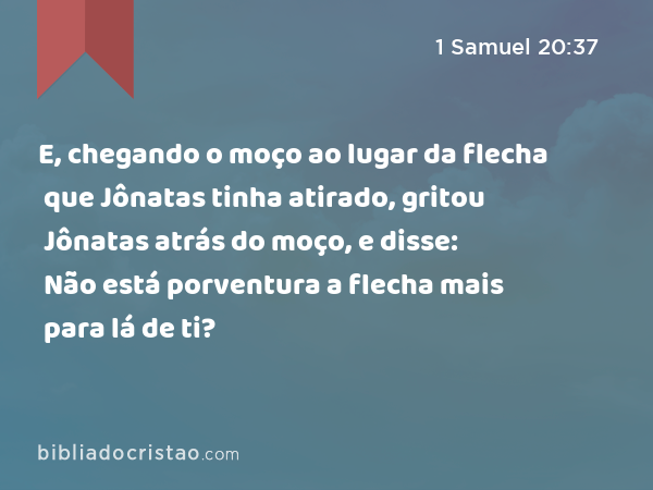 E, chegando o moço ao lugar da flecha que Jônatas tinha atirado, gritou Jônatas atrás do moço, e disse: Não está porventura a flecha mais para lá de ti? - 1 Samuel 20:37