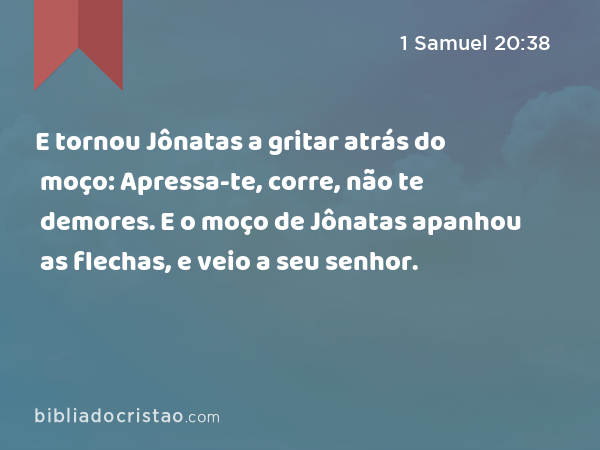 E tornou Jônatas a gritar atrás do moço: Apressa-te, corre, não te demores. E o moço de Jônatas apanhou as flechas, e veio a seu senhor. - 1 Samuel 20:38