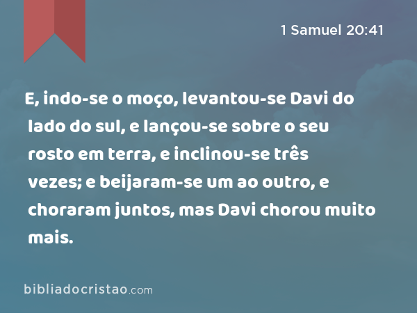 E, indo-se o moço, levantou-se Davi do lado do sul, e lançou-se sobre o seu rosto em terra, e inclinou-se três vezes; e beijaram-se um ao outro, e choraram juntos, mas Davi chorou muito mais. - 1 Samuel 20:41