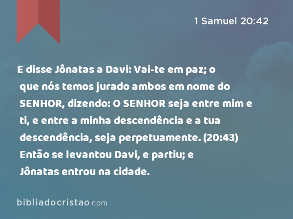 E disse Jônatas a Davi: Vai-te em paz; o que nós temos jurado ambos em nome do SENHOR, dizendo: O SENHOR seja entre mim e ti, e entre a minha descendência e a tua descendência, seja perpetuamente. (20:43) Então se levantou Davi, e partiu; e Jônatas entrou na cidade. - 1 Samuel 20:42