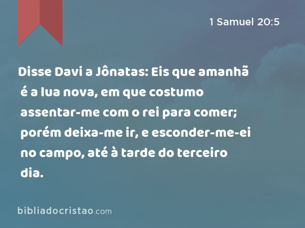 Disse Davi a Jônatas: Eis que amanhã é a lua nova, em que costumo assentar-me com o rei para comer; porém deixa-me ir, e esconder-me-ei no campo, até à tarde do terceiro dia. - 1 Samuel 20:5