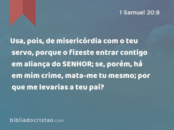 Usa, pois, de misericórdia com o teu servo, porque o fizeste entrar contigo em aliança do SENHOR; se, porém, há em mim crime, mata-me tu mesmo; por que me levarias a teu pai? - 1 Samuel 20:8