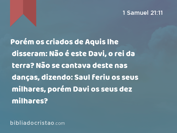 Porém os criados de Aquis lhe disseram: Não é este Davi, o rei da terra? Não se cantava deste nas danças, dizendo: Saul feriu os seus milhares, porém Davi os seus dez milhares? - 1 Samuel 21:11