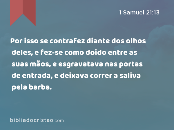 Por isso se contrafez diante dos olhos deles, e fez-se como doido entre as suas mãos, e esgravatava nas portas de entrada, e deixava correr a saliva pela barba. - 1 Samuel 21:13