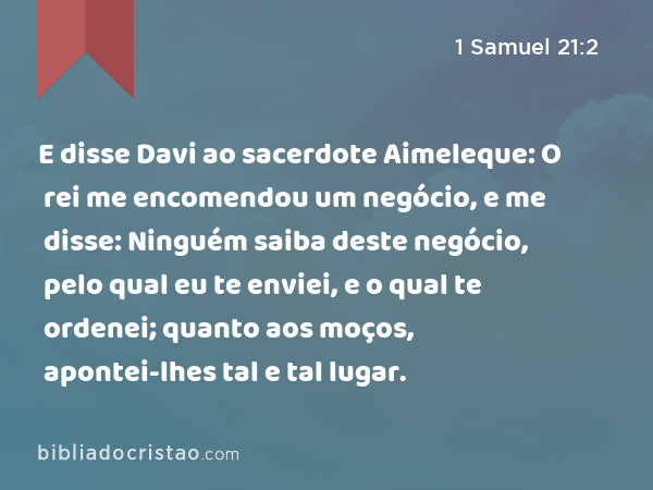 E disse Davi ao sacerdote Aimeleque: O rei me encomendou um negócio, e me disse: Ninguém saiba deste negócio, pelo qual eu te enviei, e o qual te ordenei; quanto aos moços, apontei-lhes tal e tal lugar. - 1 Samuel 21:2