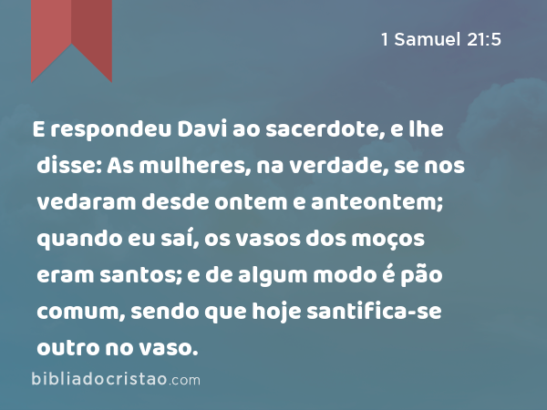 E respondeu Davi ao sacerdote, e lhe disse: As mulheres, na verdade, se nos vedaram desde ontem e anteontem; quando eu saí, os vasos dos moços eram santos; e de algum modo é pão comum, sendo que hoje santifica-se outro no vaso. - 1 Samuel 21:5