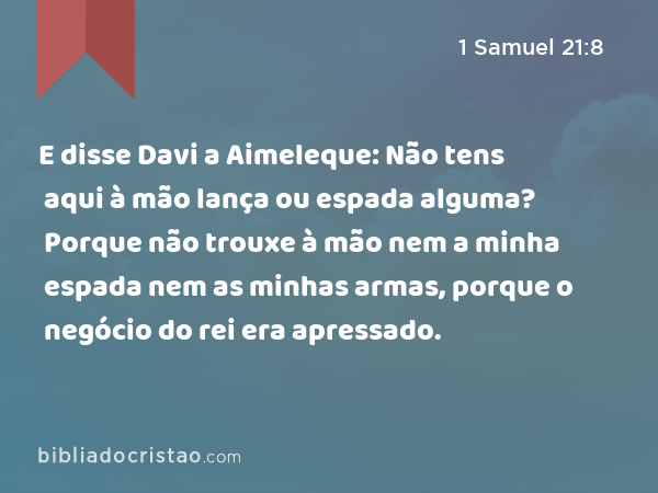 E disse Davi a Aimeleque: Não tens aqui à mão lança ou espada alguma? Porque não trouxe à mão nem a minha espada nem as minhas armas, porque o negócio do rei era apressado. - 1 Samuel 21:8