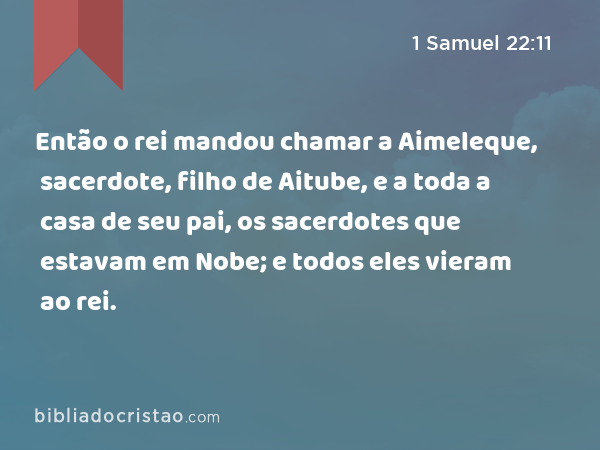 Então o rei mandou chamar a Aimeleque, sacerdote, filho de Aitube, e a toda a casa de seu pai, os sacerdotes que estavam em Nobe; e todos eles vieram ao rei. - 1 Samuel 22:11